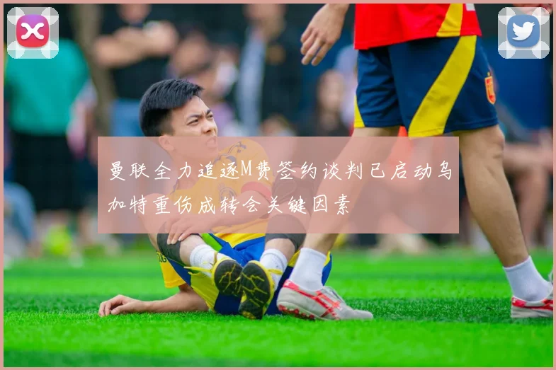 曼联全力追逐M费签约谈判已启动乌加特重伤成转会关键因素