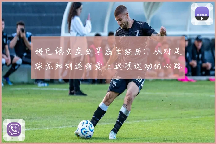 姆巴佩女友分享成长经历：从对足球无知到逐渐爱上这项运动的心路历程