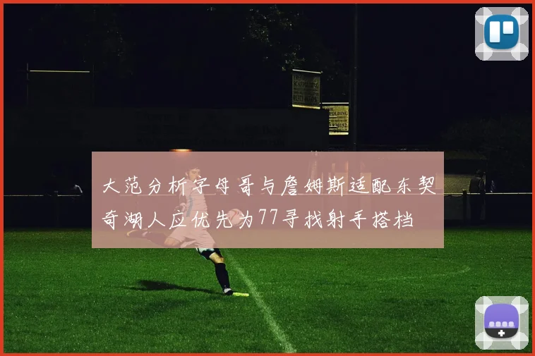 大范分析字母哥与詹姆斯适配东契奇湖人应优先为77寻找射手搭档