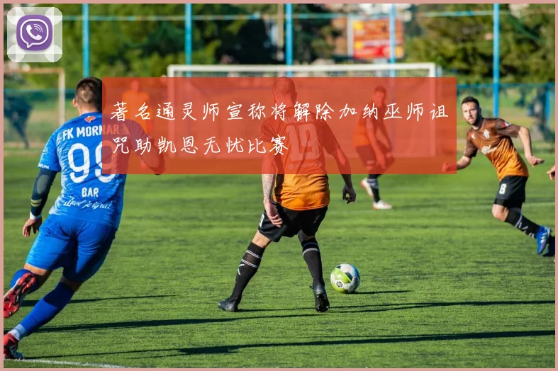 著名通灵师宣称将解除加纳巫师诅咒助凯恩无忧比赛