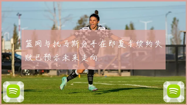 篮网与托马斯分手在即夏季续约失败已预示未来走向