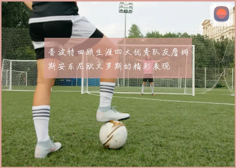 香波特回顾生涯四大优秀队友詹姆斯安东尼欧文罗斯的精彩表现