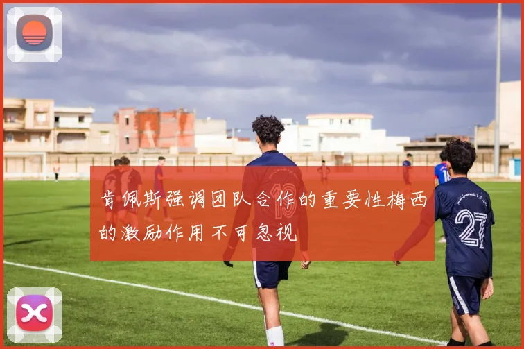 肯佩斯强调团队合作的重要性梅西的激励作用不可忽视