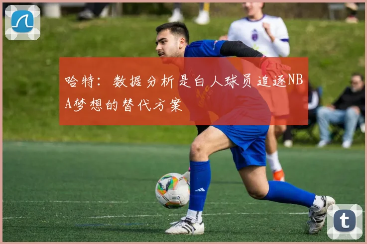 哈特：数据分析是白人球员追逐NBA梦想的替代方案