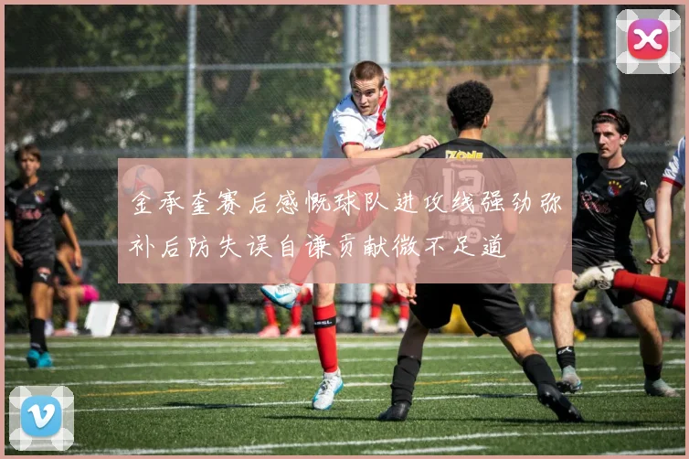金承奎赛后感慨球队进攻线强劲弥补后防失误自谦贡献微不足道