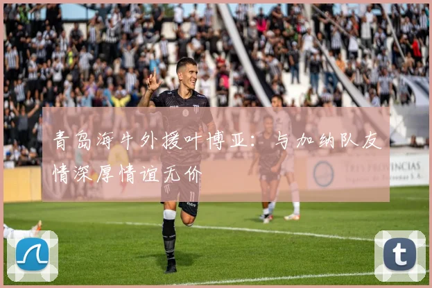 青岛海牛外援叶博亚：与加纳队友情深厚情谊无价