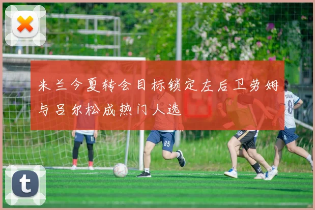 米兰今夏转会目标锁定左后卫劳姆与吕尔松成热门人选