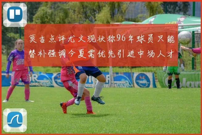 莫吉点评尤文现状称96年球员只能替补强调今夏需优先引进中场人才