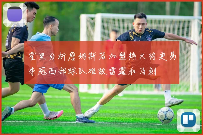 霍里分析詹姆斯若加盟热火将更易夺冠西部球队难敌雷霆和马刺