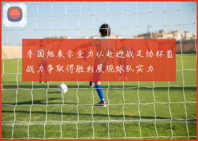 李国旭表示全力以赴迎战足协杯首战力争取得胜利展现球队实力