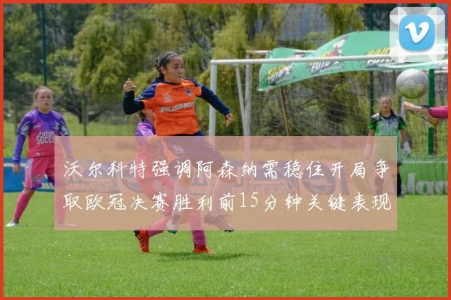 沃尔科特强调阿森纳需稳住开局争取欧冠决赛胜利前15分钟关键表现
