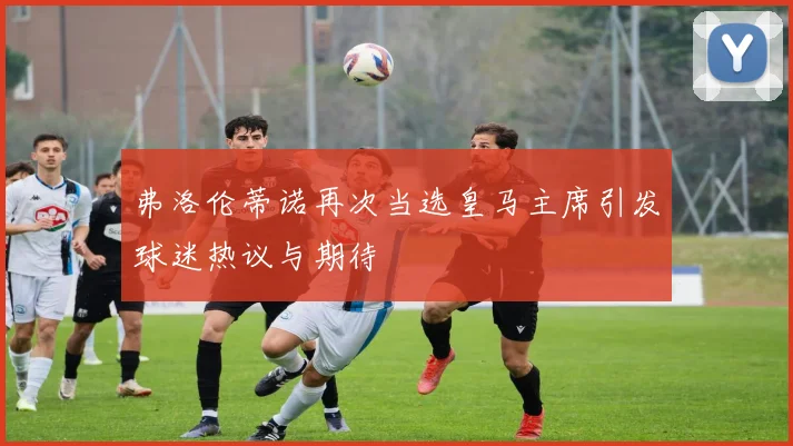 弗洛伦蒂诺再次当选皇马主席引发球迷热议与期待
