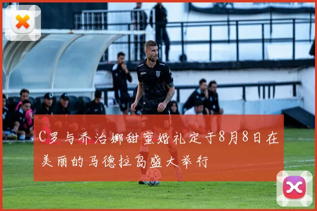 C罗与乔治娜甜蜜婚礼定于8月8日在美丽的马德拉岛盛大举行
