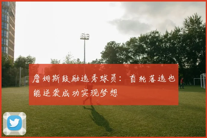 詹姆斯鼓励选秀球员：首轮落选也能逆袭成功实现梦想