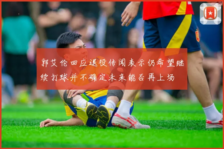 郭艾伦回应退役传闻表示仍希望继续打球并不确定未来能否再上场
