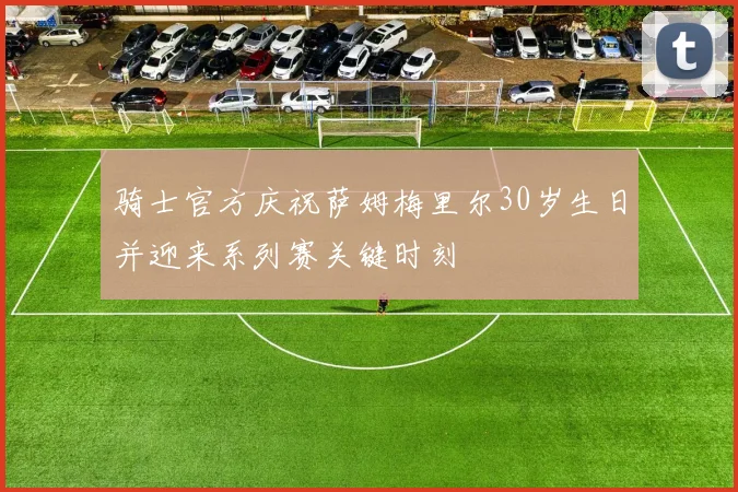 骑士官方庆祝萨姆梅里尔30岁生日并迎来系列赛关键时刻
