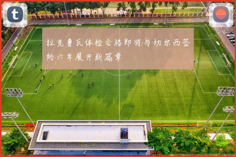 拉克鲁瓦体检合格即将与切尔西签约六年展开新篇章