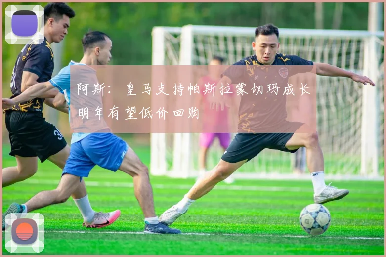 阿斯：皇马支持帕斯拉蒙切玛成长明年有望低价回购