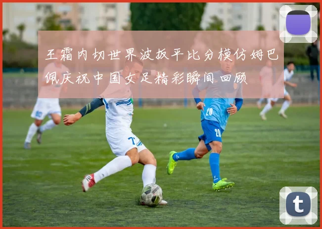 王霜内切世界波扳平比分模仿姆巴佩庆祝中国女足精彩瞬间回顾