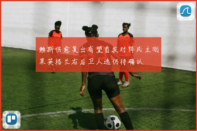 赖斯伤愈复出有望首发对阵民主刚果英格兰右后卫人选仍待确认