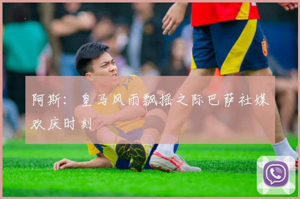 阿斯：皇马风雨飘摇之际巴萨社媒欢庆时刻