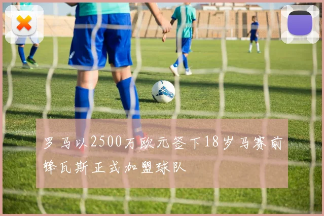 罗马以2500万欧元签下18岁马赛前锋瓦斯正式加盟球队