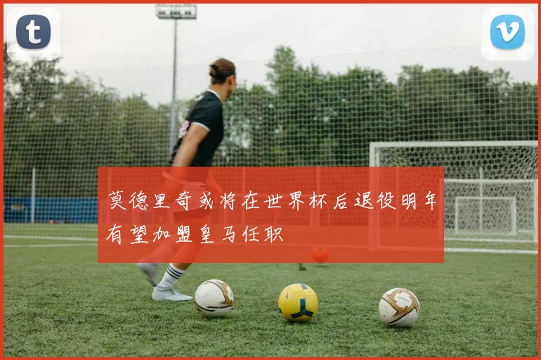 莫德里奇或将在世界杯后退役明年有望加盟皇马任职