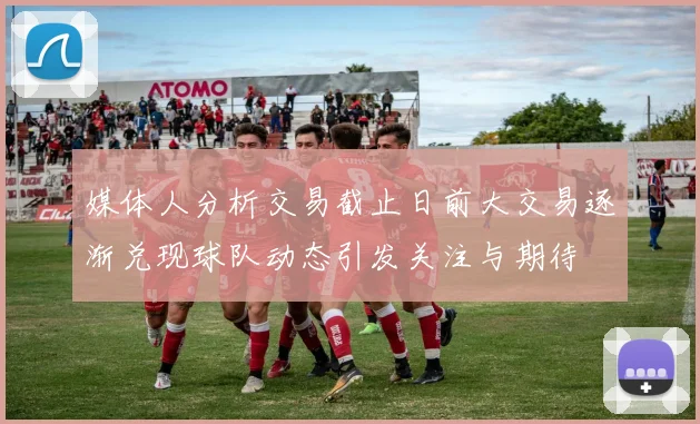 媒体人分析交易截止日前大交易逐渐兑现球队动态引发关注与期待