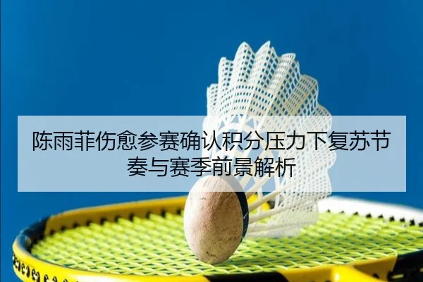 陈雨菲伤愈参赛确认积分压力下复苏节奏与赛季前景解析